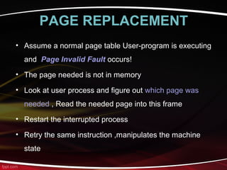 PAGE REPLACEMENT
• Assume a normal page table User-program is executing
and Page Invalid Fault occurs!
• The page needed is not in memory
• Look at user process and figure out which page was
needed , Read the needed page into this frame
• Restart the interrupted process
• Retry the same instruction ,manipulates the machine
state
 