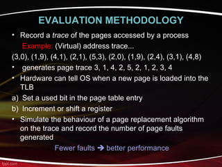 EVALUATION METHODOLOGY
• Record a trace of the pages accessed by a process
Example: (Virtual) address trace...
(3,0), (1,9), (4,1), (2,1), (5,3), (2,0), (1,9), (2,4), (3,1), (4,8)
• generates page trace 3, 1, 4, 2, 5, 2, 1, 2, 3, 4
• Hardware can tell OS when a new page is loaded into the
TLB
a) Set a used bit in the page table entry
b) Increment or shift a register
• Simulate the behaviour of a page replacement algorithm
on the trace and record the number of page faults
generated
Fewer faults  better performance
 