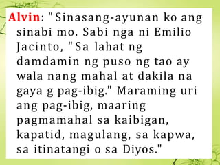 Alvin: " Sinasang-ayunan ko ang
sinabi mo. Sabi nga ni Emilio
Jacinto, " Sa lahat ng
damdamin ng puso ng tao ay
wala nang ...