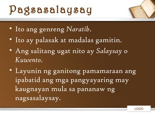 Pagsasalaysay
• Ito ang genreng Naratib.
• Ito ay palasak at madalas gamitin.
• Ang salitang ugat nito ay Salaysay o
Kuwento.
• Layunin ng ganitong pamamaraan ang
ipabatid ang mga pangyayaring may
kaugnayan mula sa pananaw ng
nagsasalaysay.
LOGO

 
