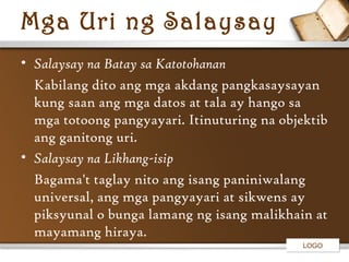 Mga Uri ng Salaysay
• Salaysay na Batay sa Katotohanan
Kabilang dito ang mga akdang pangkasaysayan
kung saan ang mga datos at tala ay hango sa
mga totoong pangyayari. Itinuturing na objektib
ang ganitong uri.
• Salaysay na Likhang-isip
Bagama't taglay nito ang isang paniniwalang
universal, ang mga pangyayari at sikwens ay
piksyunal o bunga lamang ng isang malikhain at
mayamang hiraya.
LOGO

 