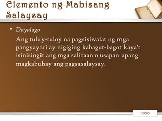 Elemento ng Mabisang
Salaysay
• Dayalogo
Ang tuluy-tuloy na pagsisiwalat ng mga
pangyayari ay nigiging kabagut-bagot kaya't
isinisingit ang mga salitaan o usapan upang
magkabuhay ang pagsasalaysay.

LOGO

 