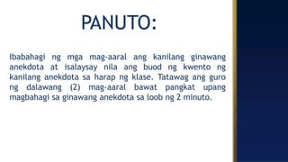 PANUTO:
Ibabahagi ng mga mag-aaral ang kanilang ginawang
anekdota at isalaysay nila ang buod ng kwento ng
kanilang anekdota sa harap ng klase. Tatawag ang guro
ng dalawang (2) mag-aaral bawat pangkat upang
magbahagi sa ginawang anekdota sa loob ng 2 minuto.
 