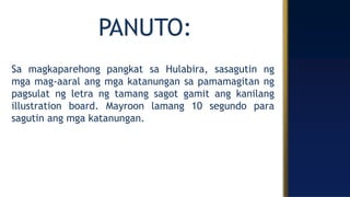 PANUTO:
Sa magkaparehong pangkat sa Hulabira, sasagutin ng
mga mag-aaral ang mga katanungan sa pamamagitan ng
pagsulat ng letra ng tamang sagot gamit ang kanilang
illustration board. Mayroon lamang 10 segundo para
sagutin ang mga katanungan.
 