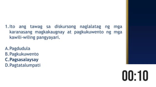1.Ito ang tawag sa diskursong naglalatag ng mga
karanasang magkakaugnay at pagkukuwento ng mga
kawili-wiling pangyayari.
A.Pagdudula
B.Pagkukuwento
C.Pagsasalaysay
D.Pagtatalumpati
 