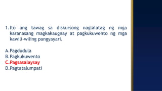 1.Ito ang tawag sa diskursong naglalatag ng mga
karanasang magkakaugnay at pagkukuwento ng mga
kawili-wiling pangyayari.
A.Pagdudula
B.Pagkukuwento
C.Pagsasalaysay
D.Pagtatalumpati
 