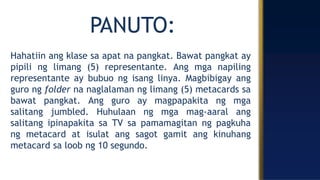PANUTO:
Hahatiin ang klase sa apat na pangkat. Bawat pangkat ay
pipili ng limang (5) representante. Ang mga napiling
representante ay bubuo ng isang linya. Magbibigay ang
guro ng folder na naglalaman ng limang (5) metacards sa
bawat pangkat. Ang guro ay magpapakita ng mga
salitang jumbled. Huhulaan ng mga mag-aaral ang
salitang ipinapakita sa TV sa pamamagitan ng pagkuha
ng metacard at isulat ang sagot gamit ang kinuhang
metacard sa loob ng 10 segundo.
 