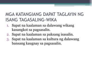 MGA KATANGIANG DAPAT TAGLAYIN NG
ISANG TAGASALING-WIKA
1. Sapat na kaalaman sa dalawang wikang
   kasangkot sa pagsasalin.
2. Sapat na kaalaman sa paksang isasalin.
3. Sapat na kaalaman sa kultura ng dalawang
   bansang kaugnay sa pagsasalin.
 