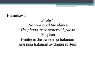 Halimbawa:
English:
Jose watered the plants.
The plants were watered by Jose.
Filipino:
Dinilig ni Jose ang mga halaman.
Ang mga halaman ay dinilig ni Jose.
 