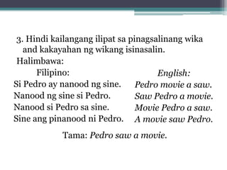 3. Hindi kailangang ilipat sa pinagsalinang wika
   and kakayahan ng wikang isinasalin.
 Halimbawa:
Filipino:
English:
Si Pedro ay nanood ng sine.
Pedro movie a saw.
Nanood ng sine si Pedro.
Saw Pedro a movie.
Nanood si Pedro sa sine.
Movie Pedro a saw.
Sine ang pinanood ni Pedro. A movie saw Pedro.
Tama: Pedro saw a movie.
 