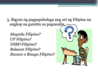 5. Bigyan ng pagpapahalaga ang uri ng Filipino na
  angkop na gamitin sa pagsasalin.

 Maynila Filipino?
 UP Filipino?
 NSBD Filipino?
 Bulacan Filipino?
 Ilocano o Bisaya Filipino?
 
