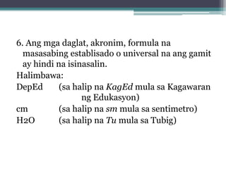 6. Ang mga daglat, akronim, formula na
  masasabing establisado o universal na ang gamit
  ay hindi na isinasalin.
Halimbawa:
DepEd
(sa halip na KagEd mula sa Kagawaran
ng Edukasyon)
cm
(sa halip na sm mula sa sentimetro)
H2O
(sa halip na Tu mula sa Tubig)
 