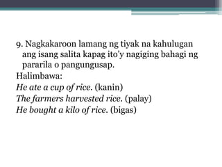 9. Nagkakaroon lamang ng tiyak na kahulugan
  ang isang salita kapag ito’y nagiging bahagi ng
  pararila o pangungusap.
Halimbawa:
He ate a cup of rice. (kanin)
The farmers harvested rice. (palay)
He bought a kilo of rice. (bigas)
 