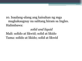 10. Isaalang-alang ang kaisahan ng mga
 magkakaugnay na salitang hiram sa Ingles.
Halimbawa:
solid and liquid
Mali: solido at likwid; solid at likido
Tama: solido at likido; solid at likwid
 