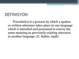 DEFINISYON
Translation is a process by which a spoken
 or written utterance takes place in one language
 which is intended and presumed to convey the
 same meaning as previously existing utterance
 in another language. (C. Rabin, 1958)
 