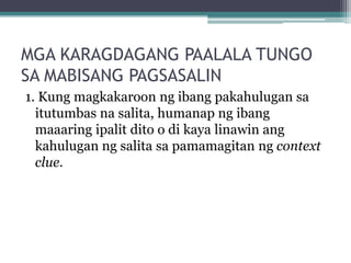 MGA KARAGDAGANG PAALALA TUNGO
SA MABISANG PAGSASALIN
1. Kung magkakaroon ng ibang pakahulugan sa
  itutumbas na salita, humanap ng ibang
  maaaring ipalit dito o di kaya linawin ang
  kahulugan ng salita sa pamamagitan ng context
  clue.
 