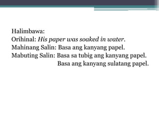 Halimbawa:
Orihinal: His paper was soaked in water.
Mahinang Salin: Basa ang kanyang papel.
Mabuting Salin: Basa sa tubig ang kanyang papel.
Basa ang kanyang sulatang papel.
 