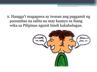 2. Hangga’t magagawa ay iwasan ang paggamit ng
  panumbas na salita na may kaanyo sa ibang
  wika sa Pilipinas ngunit hindi kakahulugan.
 