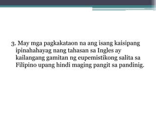 3. May mga pagkakataon na ang isang kaisipang
  ipinahahayag nang tahasan sa Ingles ay
  kailangang gamitan ng eupemistikong salita sa
  Filipino upang hindi maging pangit sa pandinig.
 