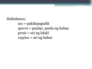Halimbawa:
sex = pakikipagtalik
sperm = punlay, punla ng buhay
penis = ari ng lalaki
vagina = ari ng babae
 