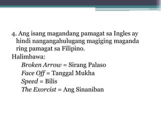 4. Ang isang magandang pamagat sa Ingles ay
  hindi nangangahulugang magiging maganda
  ring pamagat sa Filipino.
Halimbawa:
Broken Arrow = Sirang Palaso
Face Off = Tanggal Mukha
Speed = Bilis
The Exorcist = Ang Sinaniban
 