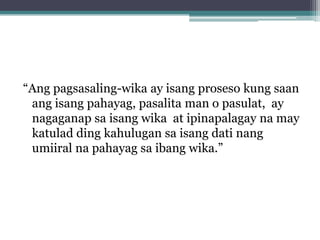 “Ang pagsasaling-wika ay isang proseso kung saan
 ang isang pahayag, pasalita man o pasulat, ay
 nagaganap sa isang wika at ipinapalagay na may
 katulad ding kahulugan sa isang dati nang
 umiiral na pahayag sa ibang wika.”
 