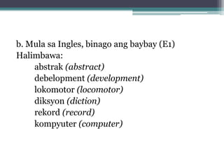 b. Mula sa Ingles, binago ang baybay (E1)
Halimbawa:
abstrak (abstract)
debelopment (development)
lokomotor (locomotor)
diksyon (diction)
rekord (record)
kompyuter (computer)
 
