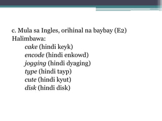 c. Mula sa Ingles, orihinal na baybay (E2)
Halimbawa:
cake (hindi keyk)
encode (hindi enkowd)
jogging (hindi dyaging)
type (hindi tayp)
cute (hindi kyut)
disk (hindi disk)
 