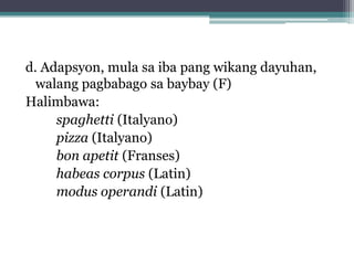 d. Adapsyon, mula sa iba pang wikang dayuhan,
  walang pagbabago sa baybay (F)
Halimbawa:
spaghetti (Italyano)
pizza (Italyano)
bon apetit (Franses)
habeas corpus (Latin)
modus operandi (Latin)
 