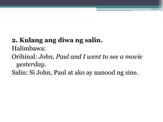 2. Kulang ang diwa ng salin.
Halimbawa:
Orihinal: John, Paul and I went to see a movie
 yesterday.
Salin: Si John, Paul at ako ay nanood ng sine.
 