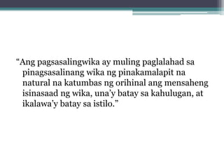 “Ang pagsasalingwika ay muling paglalahad sa
 pinagsasalinang wika ng pinakamalapit na
 natural na katumbas ng orihinal ang mensaheng
 isinasaad ng wika, una’y batay sa kahulugan, at
 ikalawa’y batay sa istilo.”
 