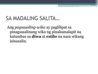 SA MADALING SALITA…
Ang pagsasaling-wika ay paglilipat sa
 pinagsasalinang wika ng pinakamalapit na
 katumbas sa diwa at estilo na nasa wikang
 isinasalin.
 