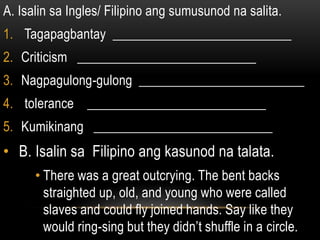 A. Isalin sa Ingles/ Filipino ang sumusunod na salita.
1. Tagapagbantay ___________________________
2. Criticism ___________________________
3. Nagpagulong-gulong _________________________
4. tolerance ___________________________
5. Kumikinang ___________________________
• B. Isalin sa Filipino ang kasunod na talata.
• There was a great outcrying. The bent backs
straighted up, old, and young who were called
slaves and could fly joined hands. Say like they
would ring-sing but they didn’t shuffle in a circle.
 