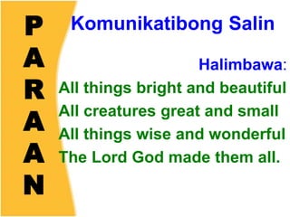 P
A
R
A
A
N
Komunikatibong Salin
Halimbawa:
All things bright and beautiful
All creatures great and small
All things wise and wonderful
The Lord God made them all.
 