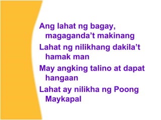 Ang lahat ng bagay,
magaganda’t makinang
Lahat ng nilikhang dakila’t
hamak man
May angking talino at dapat
hangaan
Lahat ay nilikha ng Poong
Maykapal
 
