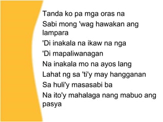 Tanda ko pa mga oras na
Sabi mong 'wag hawakan ang
lampara
'Di inakala na ikaw na nga
'Di mapaliwanagan
Na inakala mo na ayos lang
Lahat ng sa 'ti'y may hangganan
Sa huli'y masasabi ba
Na ito'y mahalaga nang mabuo ang
pasya
 