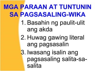 MGA PARAAN AT TUNTUNIN
SA PAGSASALING-WIKA
1. Basahin ng paulit-ulit
ang akda
2. Huwag gawing literal
ang pagsasalin
3. Iwasang isalin ang
pagsasaling salita-sa-
salita
 