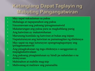 1.    May sapat nakaalaman sa paksa
2.    Mahalaga at napapanahon ang paksa
3.    Nauunawaan ang paksang ipinagmamatwid
4.    Makatarungan ang paksa para sa magkabilang panig
5.    Ang katwiran ay makatotohanan
6.    Marunong kumilala ng katwiran at bukas ang isipan
7.    Napatutunayan ang katwiran sa pamamagitan ng ebidensya
8.    May sapat na mga katunayan upangmagtagumpay ang
      ipinagmamatuwid
9.    Ang pinagkukunan ng mga ebidensya o sanggunian ay
      mapagkakatiwalaan
10.   Ang paksang pinagtatalunan ay hindi pa nahatulan o na
      desisyunan
11.   Mahinahon at mabilis mag-isip
12.   Maliwanag at malinaw ang pananalita
 