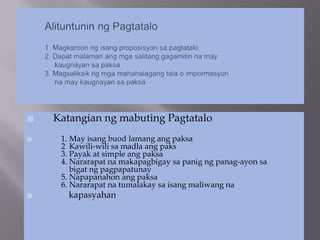    Katangian ng mabuting Pagtatalo
    1. May isang buod lamang ang paksa
     2 Kawili-wili sa madla ang paks
     3. Payak at simple ang paksa
     4. Nararapat na makapagbigay sa panig ng panag-ayon sa
        bigat ng pagpapatunay
     5. Napapanahon ang paksa
     6. Nararapat na tumalakay sa isang maliwang na
      kapasyahan
 