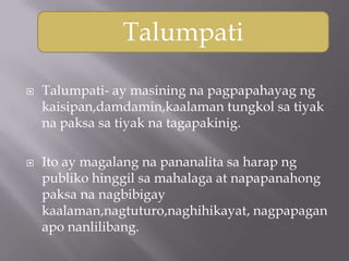 Talumpati

   Talumpati- ay masining na pagpapahayag ng
    kaisipan,damdamin,kaalaman tungkol sa tiyak
    na paksa sa tiyak na tagapakinig.

   Ito ay magalang na pananalita sa harap ng
    publiko hinggil sa mahalaga at napapanahong
    paksa na nagbibigay
    kaalaman,nagtuturo,naghihikayat, nagpapagan
    apo nanlilibang.
 