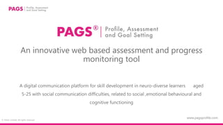 © Felser Limited. All rights reserved
An innovative web based assessment and progress
monitoring tool
A digital communication platform for skill development in neuro-diverse learners aged
5-25 with social communication difficulties, related to social ,emotional behavioural and
cognitive functioning
www.pagsprofile.com
 