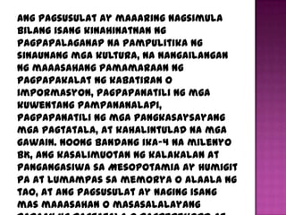Ang pagsusulat ay maaaring nagsimula
bilang isang kinahinatnan ng
pagpapalaganap na pampulitika ng
sinaunang mga kultura, na nangailangan
ng maaasahang pamamaraan ng
pagpapakalat ng kabatiran o
impormasyon, pagpapanatili ng mga
kuwentang pampananalapi,
pagpapanatili ng mga pangkasaysayang
mga pagtatala, at kahalintulad na mga
gawain. Noong bandang ika-4 na milenyo
BK, ang kasalimuotan ng kalakalan at
pangangasiwa sa Mesopotamia ay humigit
pa at lumampas sa memorya o alaala ng
tao, at ang pagsusulat ay naging isang
mas maaasahan o masasalalayang
 