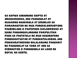 Sa kapwa Sinaunang Ehipto at
Mesoamerika, ang pagsusulat ay
maaaring nagsimula at umunlad sa
pamamagitan ng mga pangkalendaryong
pagbibilang o pagtutuos (kalendriko) at
isang pangangailangang pampulitika
para sa pagtatala ng mga kaganapang
pangkasaysayan at pangkapaligiran. Ang
pinakamatandang nalalamang paggamit
ng pagsusulat sa Tsina ay ang sa
dibinasyon o panghuhula sa loob ng
royal na korte.
 