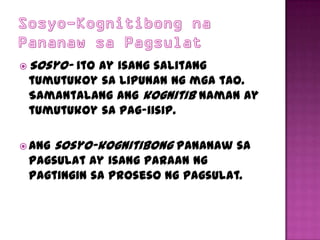  Sosyo-
       ito ay isang salitang
 tumutukoy sa lipunan ng mga tao.
 Samantalang ang kognitib naman ay
 tumutukoy sa pag-iisip.

 Ang   sosyo-kognitibong pananaw sa
 pagsulat ay isang paraan ng
 pagtingin sa proseso ng pagsulat.
 