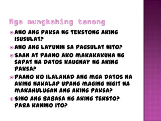  Ano ang paksa ng tekstong aking
  isusulat?
 Ano ang layunin sa pagsulat nito?
 Saan at paano ako makakakuha ng
  sapat na datos kaugnay ng aking
  paksa?
 Paano ko ilalahad ang mga datos na
  aking nakalap upang maging higit na
  makahulugan ang aking paksa?
 Sino ang babasa ng aking teksto?
  Para kanino ito?
 