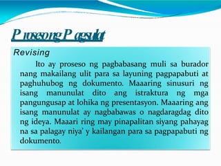 P rosesongP agsulat
Revising
Ito ay proseso ng pagbabasang muli sa burador
nang makailang ulit para sa layuning pagpapabuti at
paghuhubog ng dokumento. Maaaring sinusuri ng
isang manunulat dito ang istraktura ng mga
pangungusap at lohika ng presentasyon. Maaaring ang
isang manunulat ay nagbabawas o nagdaragdag dito
ng ideya. Maaari ring may pinapalitan siyang pahayag
na sa palagay niya’ y kailangan para sa pagpapabuti ng
dokumento.
 