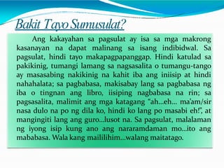 Bakit TayoSumusulat?
Ang kakayahan sa pagsulat ay isa sa mga makrong
kasanayan na dapat malinang sa isang indibidwal. Sa
pagsulat, hindi tayo makapagpapanggap. Hindi katulad sa
pakikinig, tumangi lamang sa nagsasalita o tumangu-tango
ay masasabing nakikinig na kahit iba ang iniisip at hindi
nahahalata; sa pagbabasa, makisabay lang sa pagbabasa ng
iba o tingnan ang libro, iisiping nagbabasa na rin; sa
pagsasalita, malimit ang mga katagang “ah…eh… ma’am/sir
nasa dulo na po ng dila ko, hindi ko lang po masabi eh!”, at
mangingiti lang ang guro…lusot na. Sa pagsulat, malalaman
ng iyong isip kung ano ang nararamdaman mo…ito ang
mababasa. Wala kang maililihim…walang maitatago.
 