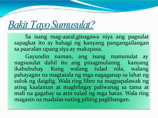 Bakit TayoSumusulat?
Sa isang mag-aaral,ginagawa niya ang pagsulat
sapagkat ito ay bahagi ng kanyang pangangailangan
sa paaralan upang siya ay makapasa.
Gayundin naman, ang isang manunulat ay
nagsusulat dahil ito ang pinagmulanng
ikabubuhay. Kung walang tulad nila,
kanyang
walang
pahayagan na magtatala ng mga nagaganap sa lahat ng
sulok ng daigdig. Wala ring libro na magpapalawak ng
ating kaalaman at magbibigay paliwanag sa tama at
mali na gagabay sa atin tulad ng mga batas. Wala ring
magasin na madalas nating piliing paglibangan.
 