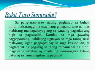 Bakit TayoSumusulat?
Sa pang-araw-araw nating pagharap sa buhay,
hindi maitatanggi na may ilang ginagawa tayo na mas
mabisang maipapahayag ang sa paraang pagsulat ang
higit sa pagsasalita. Katulad sa mga gawaing
pagpapautang, pakikipag ugnayan sa mga taong nasa
malayong lugar, pagpapatibay sa mga kasunduan, at
pagtatapat ng pag-ibig sa taong minamahal na hindi
magawang sabihin ay madaling naisasagawa bilang
patunaysa pamamagitan ng pagsulat.
 