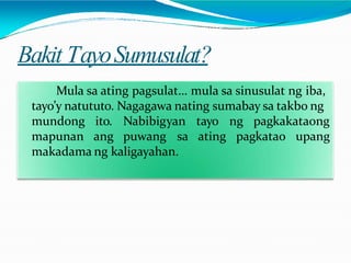 Bakit TayoSumusulat?
Mula sa ating pagsulat… mula sa sinusulat ng iba,
tayo’y natututo. Nagagawa nating sumabay sa takbo ng
mundong
mapunan
ito. Nabibigyan tayo ng pagkakataong
ang puwang sa ating pagkatao upang
makadama ng kaligayahan.
 